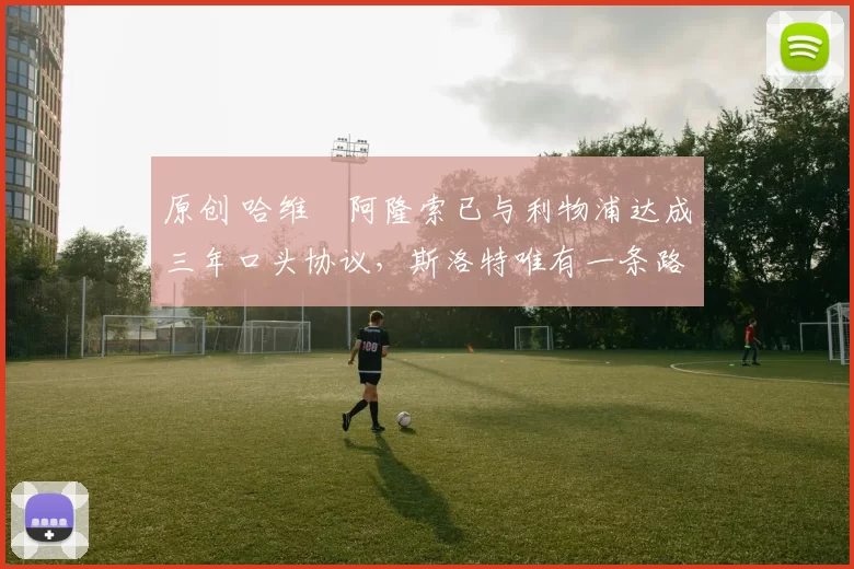 原创 哈维・阿隆索已与利物浦达成三年口头协议，斯洛特唯有一条路可 “翻盘”