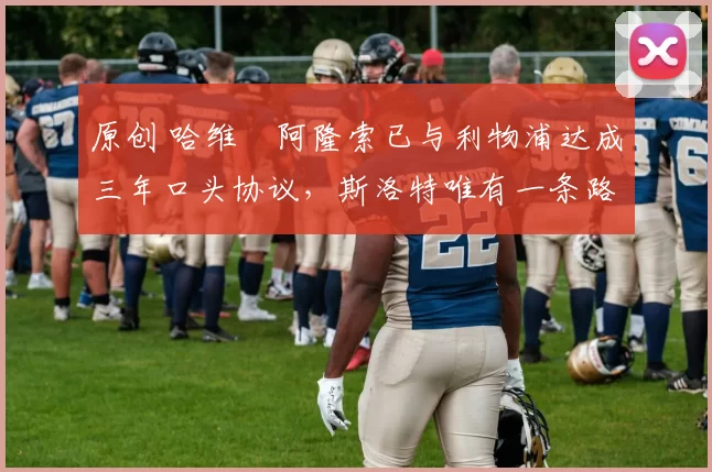 原创 哈维・阿隆索已与利物浦达成三年口头协议，斯洛特唯有一条路可 “翻盘”