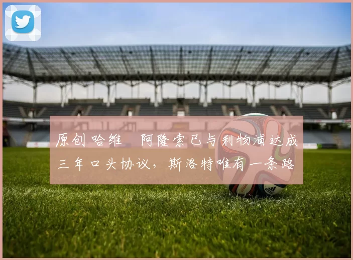 原创 哈维・阿隆索已与利物浦达成三年口头协议，斯洛特唯有一条路可 “翻盘”