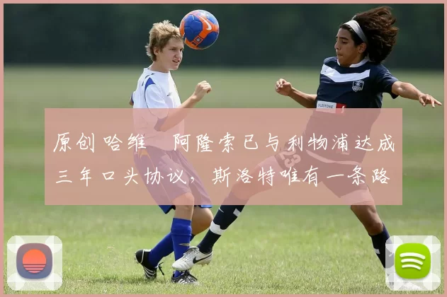 原创 哈维・阿隆索已与利物浦达成三年口头协议，斯洛特唯有一条路可 “翻盘”