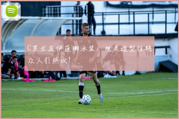 C罗女友伊莲娜泳装，绝美造型惊艳众人引热议！