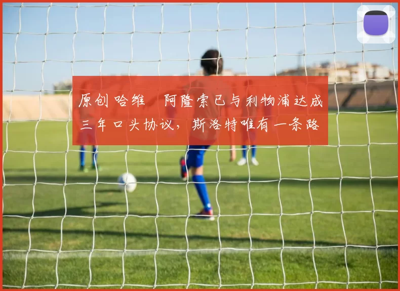 原创 哈维・阿隆索已与利物浦达成三年口头协议，斯洛特唯有一条路可 “翻盘”