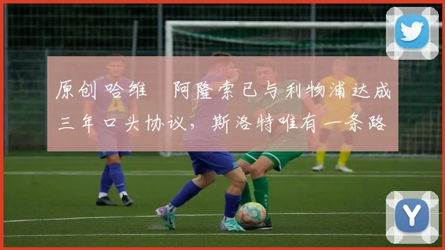 原创 哈维・阿隆索已与利物浦达成三年口头协议，斯洛特唯有一条路可 “翻盘”