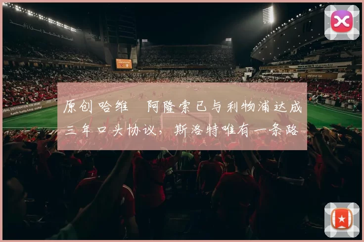 原创 哈维・阿隆索已与利物浦达成三年口头协议，斯洛特唯有一条路可 “翻盘”