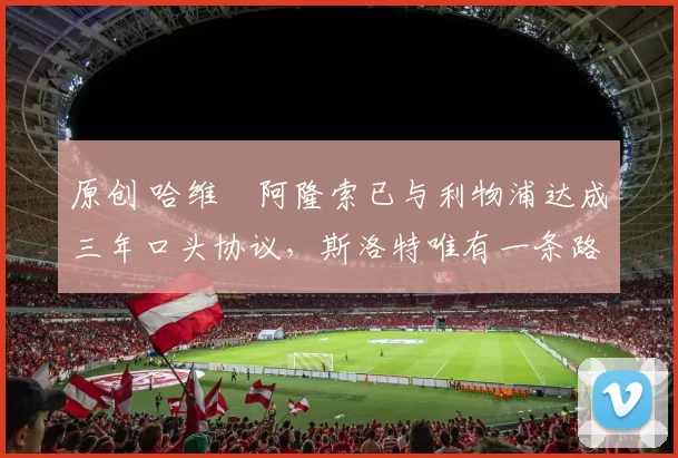 原创 哈维・阿隆索已与利物浦达成三年口头协议，斯洛特唯有一条路可 “翻盘”