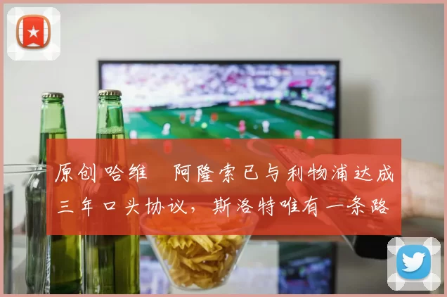 原创 哈维・阿隆索已与利物浦达成三年口头协议，斯洛特唯有一条路可 “翻盘”