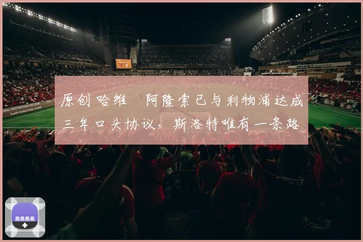 原创 哈维・阿隆索已与利物浦达成三年口头协议，斯洛特唯有一条路可 “翻盘”