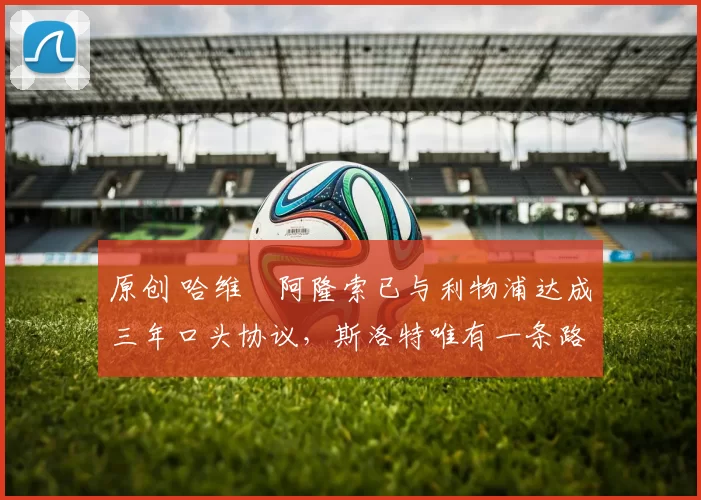 原创 哈维・阿隆索已与利物浦达成三年口头协议，斯洛特唯有一条路可 “翻盘”