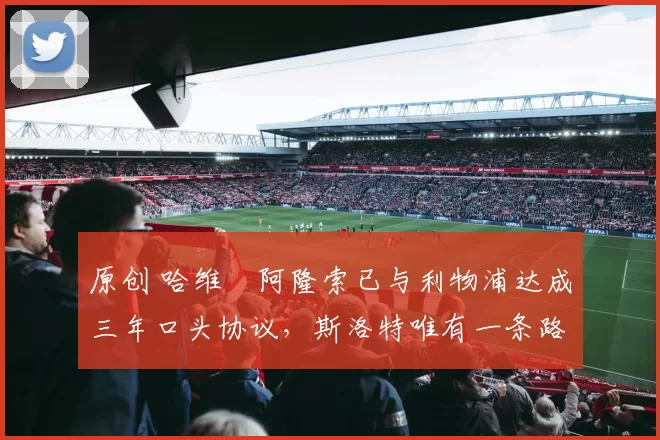 原创 哈维・阿隆索已与利物浦达成三年口头协议,斯洛特唯有一条路可 “翻盘”