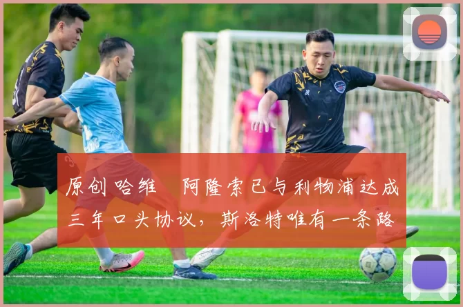 原创 哈维・阿隆索已与利物浦达成三年口头协议，斯洛特唯有一条路可 “翻盘”