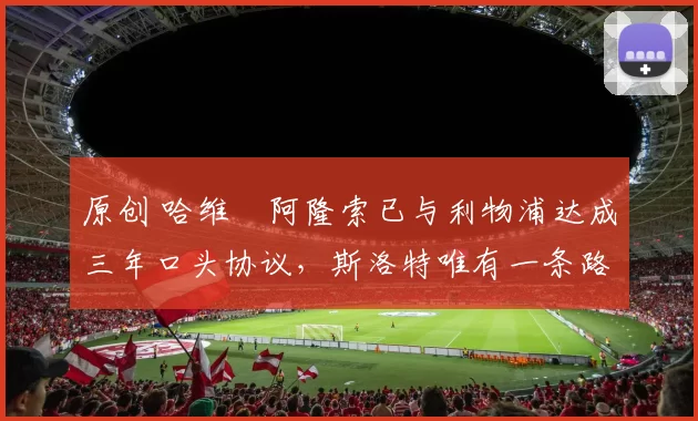 原创 哈维・阿隆索已与利物浦达成三年口头协议，斯洛特唯有一条路可 “翻盘”