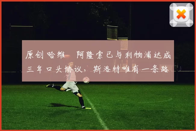 原创 哈维・阿隆索已与利物浦达成三年口头协议，斯洛特唯有一条路可 “翻盘”