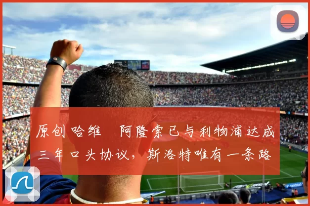 原创 哈维・阿隆索已与利物浦达成三年口头协议，斯洛特唯有一条路可 “翻盘”