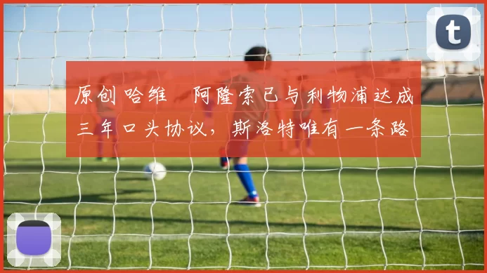 原创 哈维・阿隆索已与利物浦达成三年口头协议，斯洛特唯有一条路可 “翻盘”