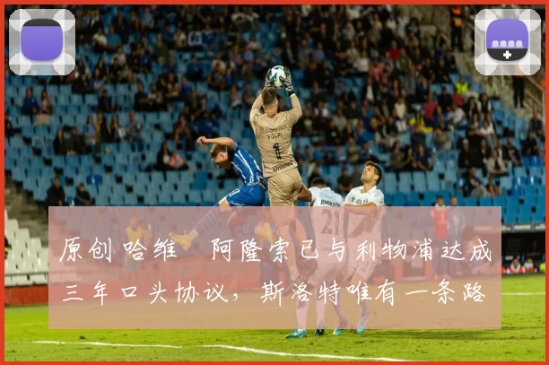 原创 哈维・阿隆索已与利物浦达成三年口头协议，斯洛特唯有一条路可 “翻盘”