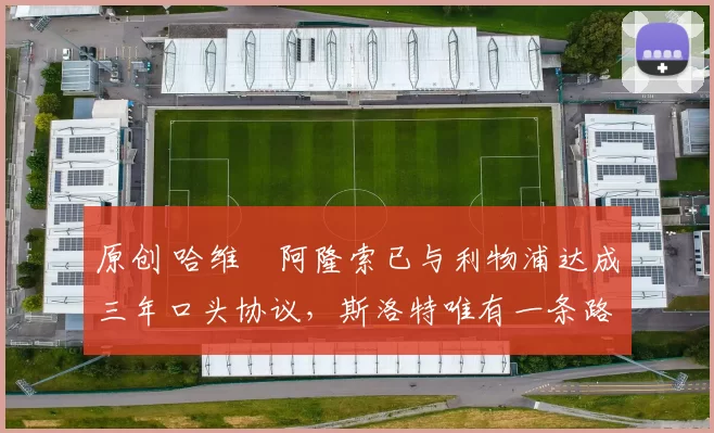 原创 哈维・阿隆索已与利物浦达成三年口头协议，斯洛特唯有一条路可 “翻盘”