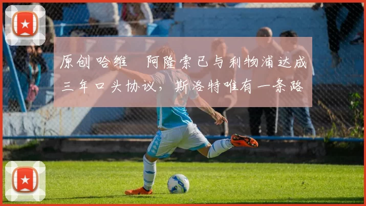 原创 哈维・阿隆索已与利物浦达成三年口头协议，斯洛特唯有一条路可 “翻盘”