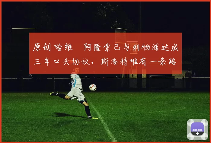 原创 哈维・阿隆索已与利物浦达成三年口头协议，斯洛特唯有一条路可 “翻盘”