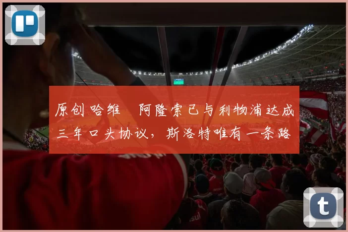 原创 哈维・阿隆索已与利物浦达成三年口头协议，斯洛特唯有一条路可 “翻盘”