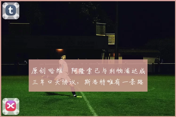 原创 哈维・阿隆索已与利物浦达成三年口头协议，斯洛特唯有一条路可 “翻盘”