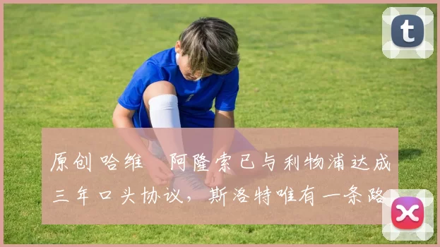 原创 哈维・阿隆索已与利物浦达成三年口头协议，斯洛特唯有一条路可 “翻盘”