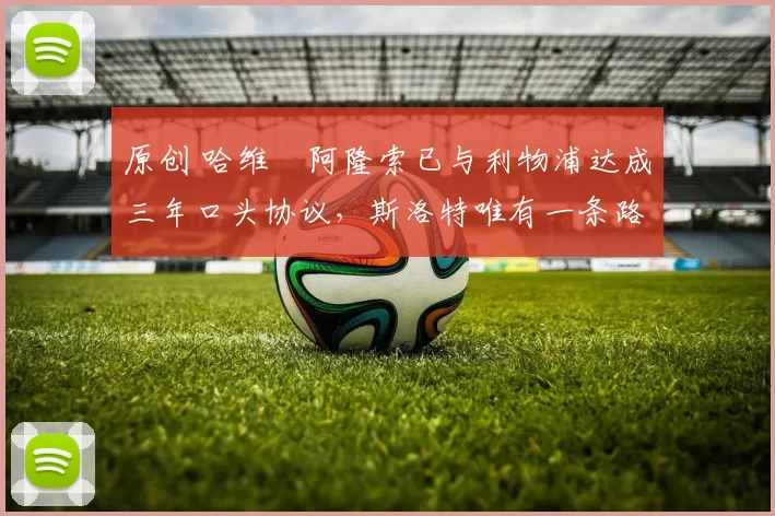 原创 哈维・阿隆索已与利物浦达成三年口头协议，斯洛特唯有一条路可 “翻盘”