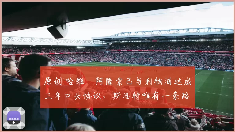 原创 哈维・阿隆索已与利物浦达成三年口头协议，斯洛特唯有一条路可 “翻盘”