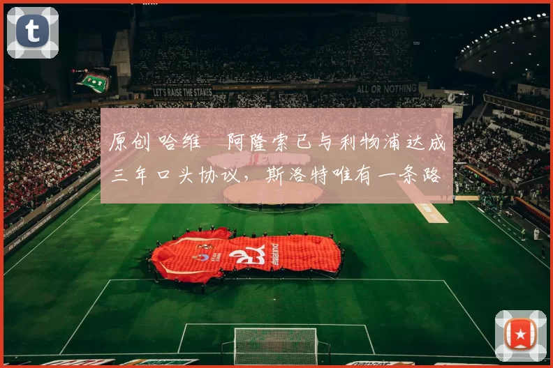 原创 哈维・阿隆索已与利物浦达成三年口头协议，斯洛特唯有一条路可 “翻盘”