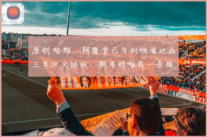 原创 哈维・阿隆索已与利物浦达成三年口头协议，斯洛特唯有一条路可 “翻盘”