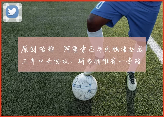 原创 哈维・阿隆索已与利物浦达成三年口头协议，斯洛特唯有一条路可 “翻盘”