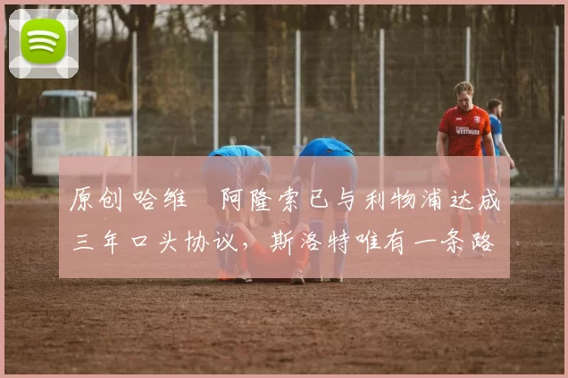 原创 哈维・阿隆索已与利物浦达成三年口头协议,斯洛特唯有一条路可 “翻盘”