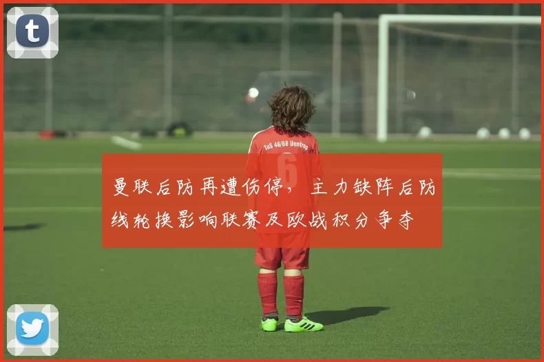 曼联后防再遭伤停，主力缺阵后防线轮换影响联赛及欧战积分争夺