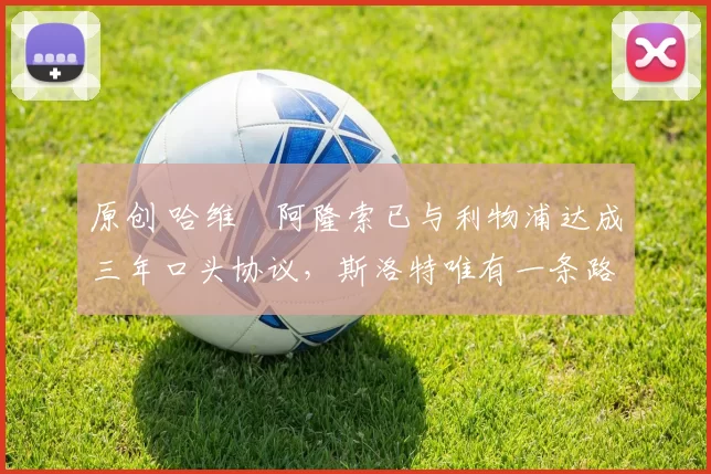 原创 哈维・阿隆索已与利物浦达成三年口头协议，斯洛特唯有一条路可 “翻盘”