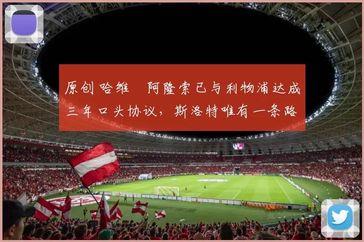 原创 哈维・阿隆索已与利物浦达成三年口头协议，斯洛特唯有一条路可 “翻盘”