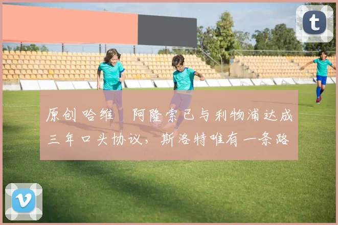 原创 哈维・阿隆索已与利物浦达成三年口头协议，斯洛特唯有一条路可 “翻盘”