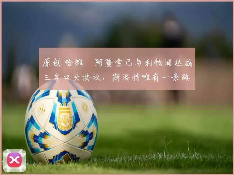 原创 哈维・阿隆索已与利物浦达成三年口头协议，斯洛特唯有一条路可 “翻盘”