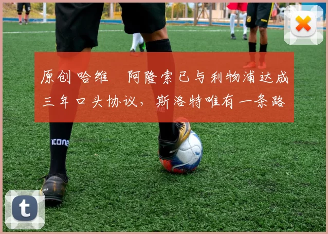 原创 哈维・阿隆索已与利物浦达成三年口头协议，斯洛特唯有一条路可 “翻盘”