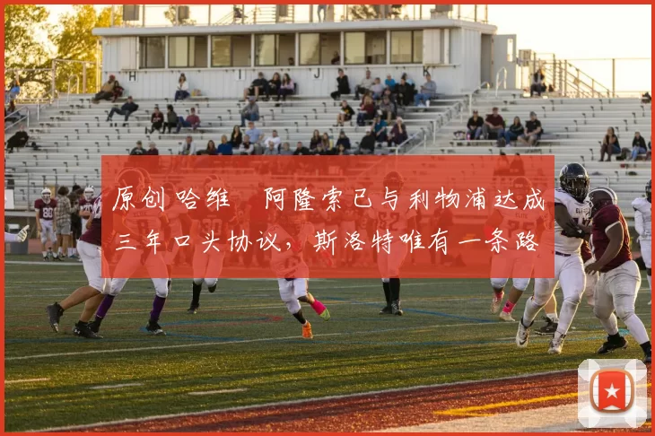 原创 哈维・阿隆索已与利物浦达成三年口头协议，斯洛特唯有一条路可 “翻盘”