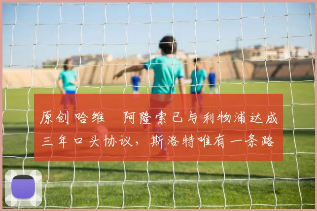 原创 哈维・阿隆索已与利物浦达成三年口头协议，斯洛特唯有一条路可 “翻盘”