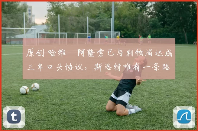 原创 哈维・阿隆索已与利物浦达成三年口头协议，斯洛特唯有一条路可 “翻盘”