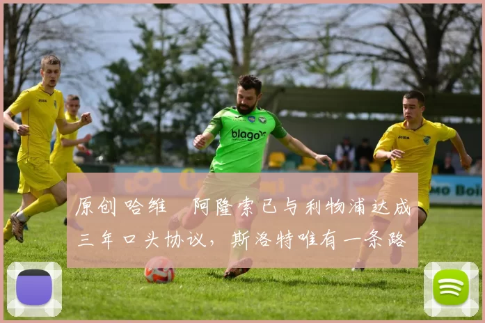 原创 哈维・阿隆索已与利物浦达成三年口头协议，斯洛特唯有一条路可 “翻盘”