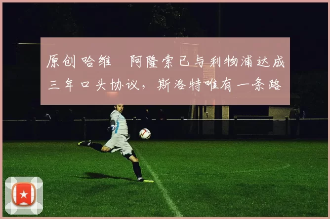 原创 哈维・阿隆索已与利物浦达成三年口头协议，斯洛特唯有一条路可 “翻盘”