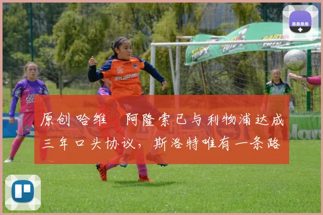 原创 哈维・阿隆索已与利物浦达成三年口头协议，斯洛特唯有一条路可 “翻盘”