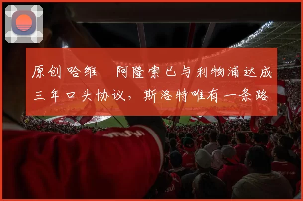 原创 哈维・阿隆索已与利物浦达成三年口头协议，斯洛特唯有一条路可 “翻盘”