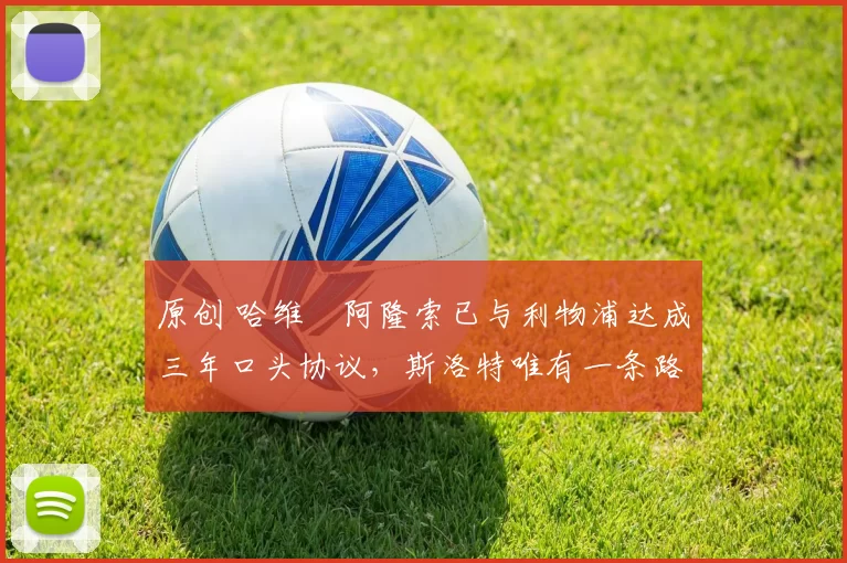 原创 哈维・阿隆索已与利物浦达成三年口头协议，斯洛特唯有一条路可 “翻盘”