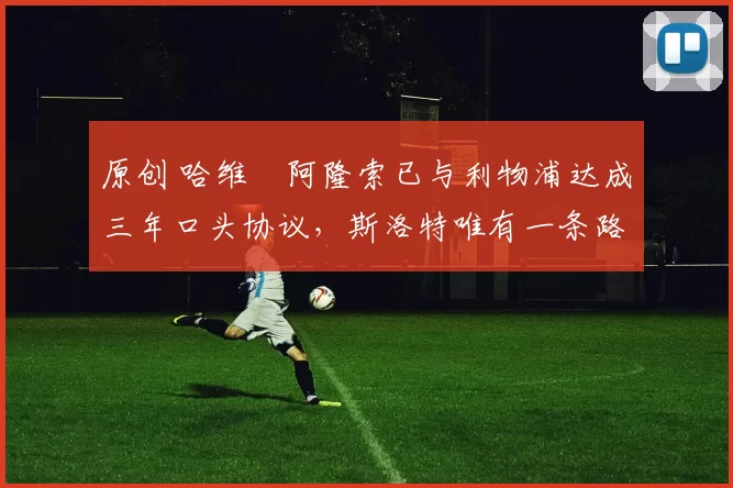 原创 哈维・阿隆索已与利物浦达成三年口头协议，斯洛特唯有一条路可 “翻盘”