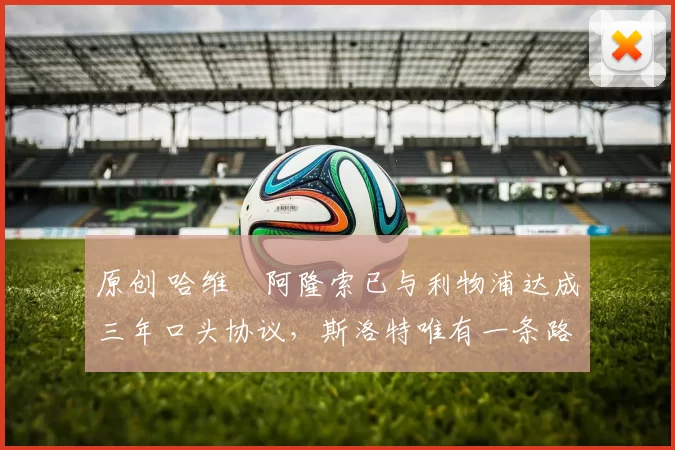 原创 哈维・阿隆索已与利物浦达成三年口头协议，斯洛特唯有一条路可 “翻盘”