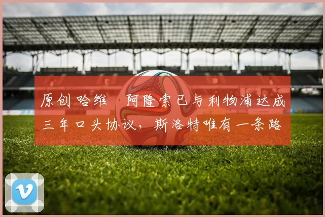 原创 哈维・阿隆索已与利物浦达成三年口头协议，斯洛特唯有一条路可 “翻盘”