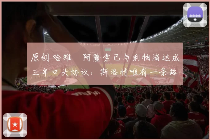 原创 哈维・阿隆索已与利物浦达成三年口头协议，斯洛特唯有一条路可 “翻盘”