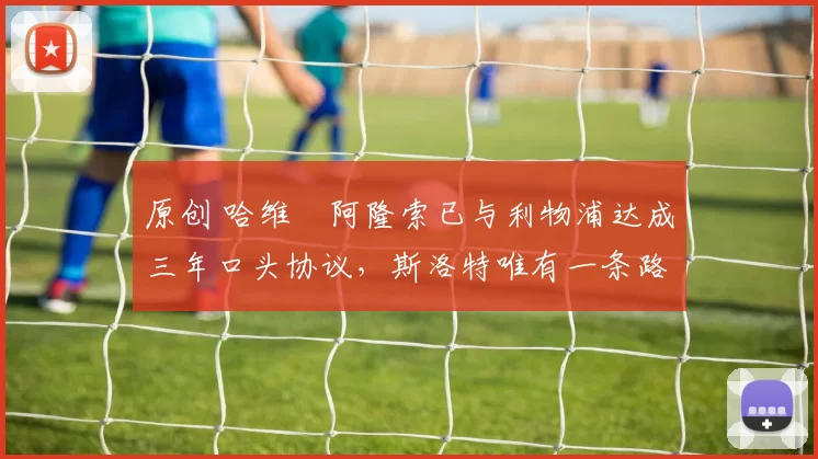 原创 哈维・阿隆索已与利物浦达成三年口头协议，斯洛特唯有一条路可 “翻盘”